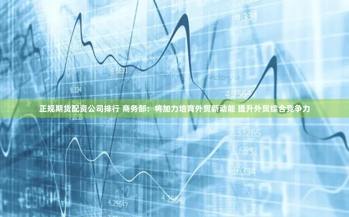 正规期货配资公司排行 商务部：将加力培育外贸新动能 提升外贸综合竞争力