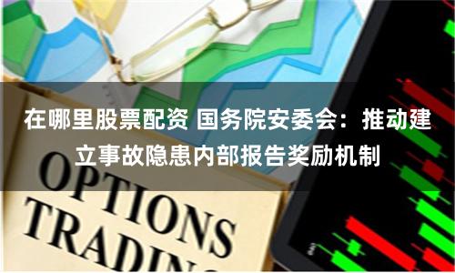 在哪里股票配资 国务院安委会：推动建立事故隐患内部报告奖励机制