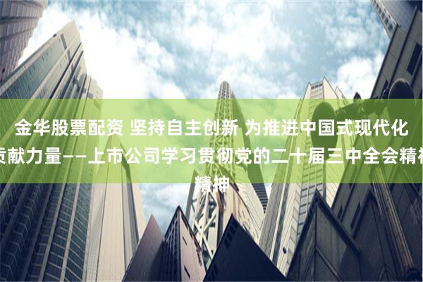 金华股票配资 坚持自主创新 为推进中国式现代化贡献力量——上市公司学习贯彻党的二十届三中全会精神