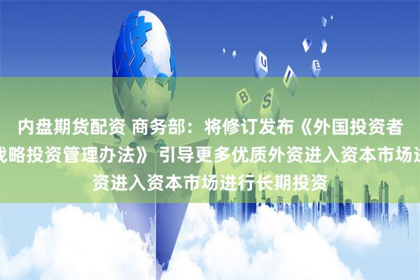 内盘期货配资 商务部：将修订发布《外国投资者对上市公司战略投资管理办法》 引导更多优质外资进入资本市场进行长期投资