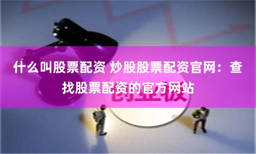 什么叫股票配资 炒股股票配资官网：查找股票配资的官方网站