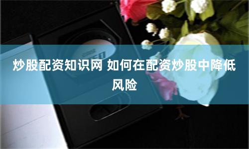 炒股配资知识网 如何在配资炒股中降低风险