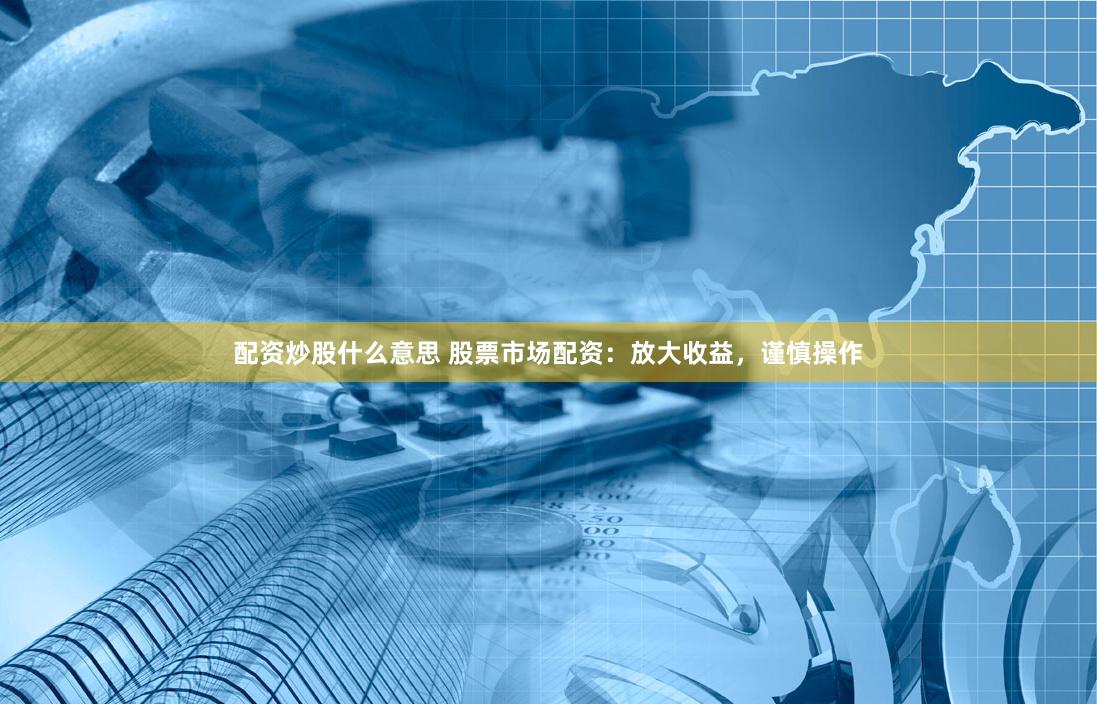 配资炒股什么意思 股票市场配资：放大收益，谨慎操作