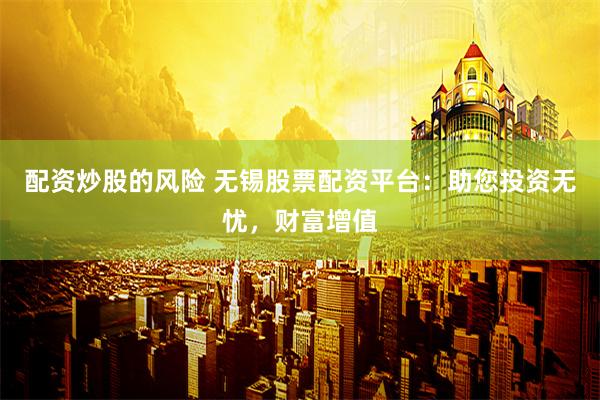 配资炒股的风险 无锡股票配资平台：助您投资无忧，财富增值