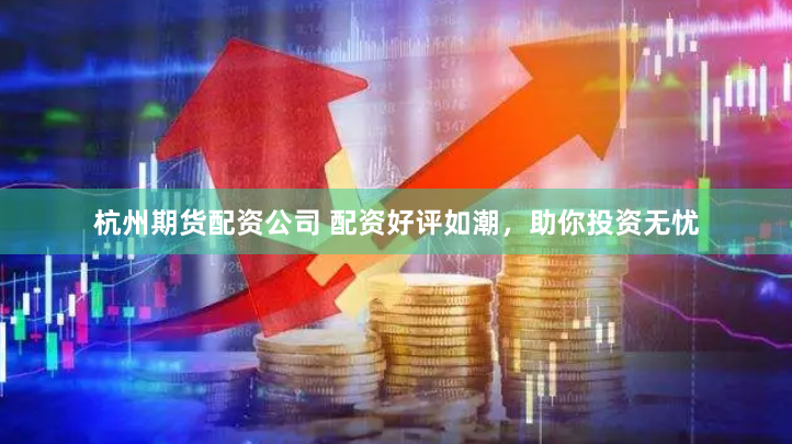 杭州期货配资公司 配资好评如潮，助你投资无忧