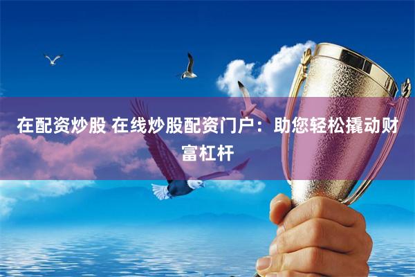 在配资炒股 在线炒股配资门户：助您轻松撬动财富杠杆