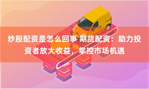 炒股配资是怎么回事 期货配资：助力投资者放大收益，掌控市场机遇