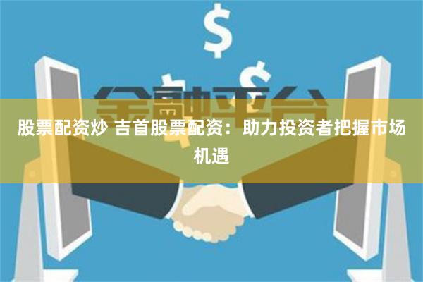 股票配资炒 吉首股票配资：助力投资者把握市场机遇