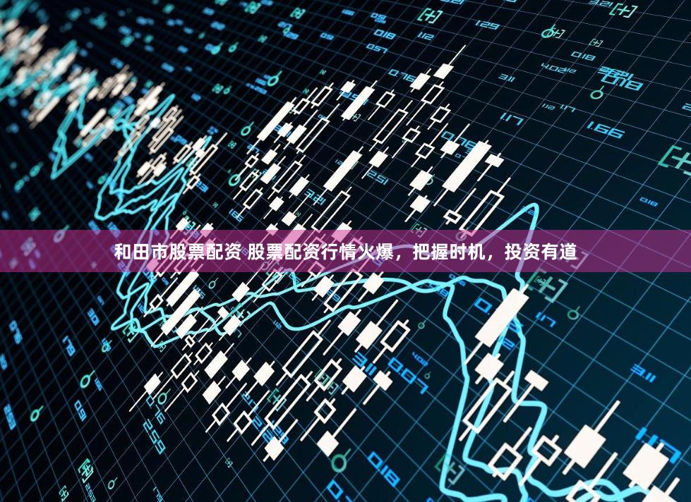 和田市股票配资 股票配资行情火爆，把握时机，投资有道