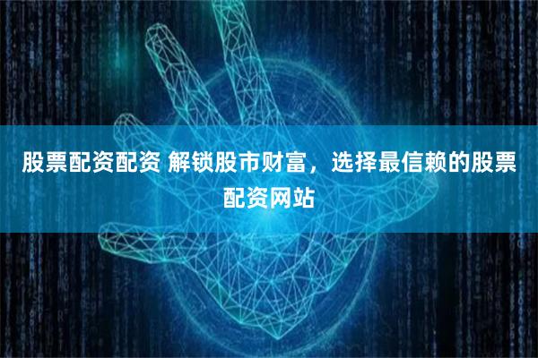股票配资配资 解锁股市财富，选择最信赖的股票配资网站