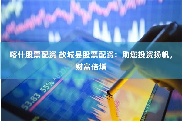 喀什股票配资 故城县股票配资：助您投资扬帆，财富倍增