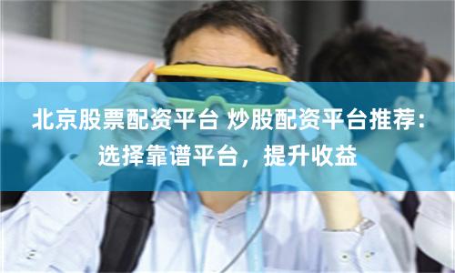 北京股票配资平台 炒股配资平台推荐：选择靠谱平台，提升收益