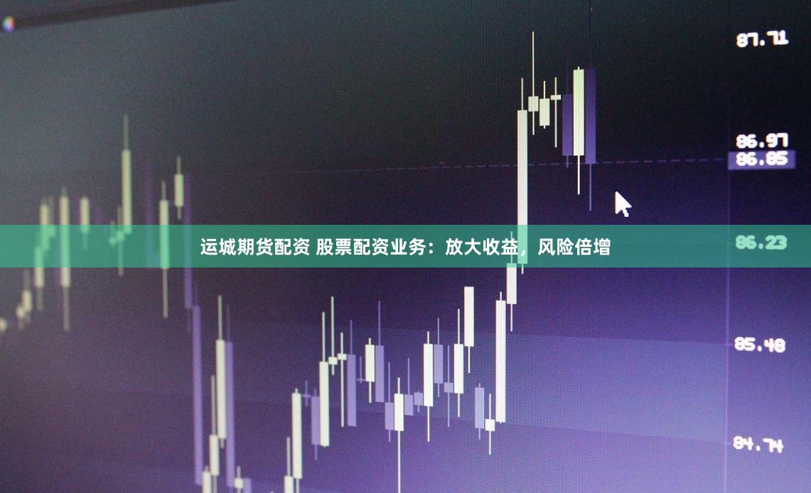 运城期货配资 股票配资业务：放大收益，风险倍增