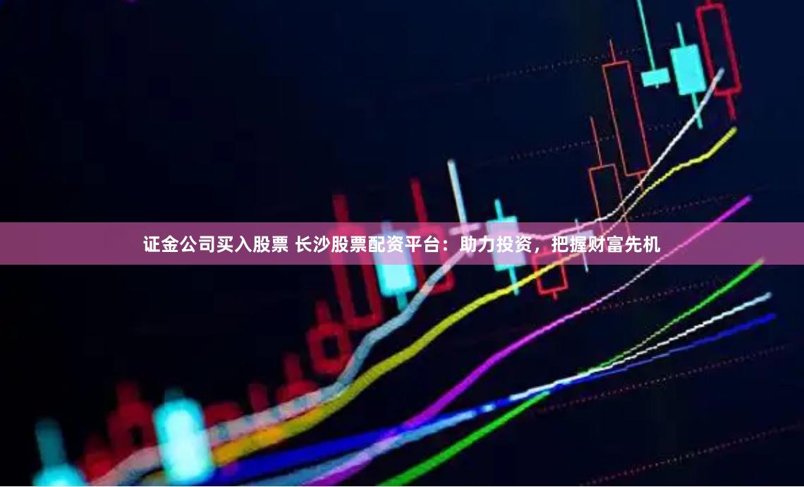 证金公司买入股票 长沙股票配资平台：助力投资，把握财富先机