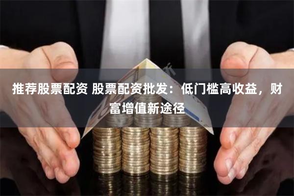 推荐股票配资 股票配资批发:低门槛高收益,财富增值新途径