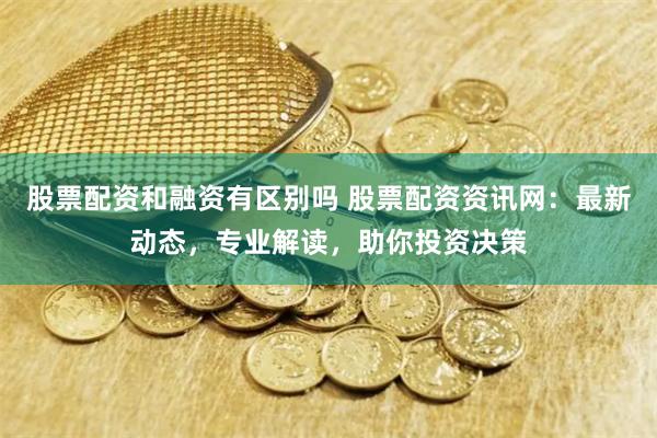 股票配资和融资有区别吗 股票配资资讯网：最新动态，专业解读，助你投资决策