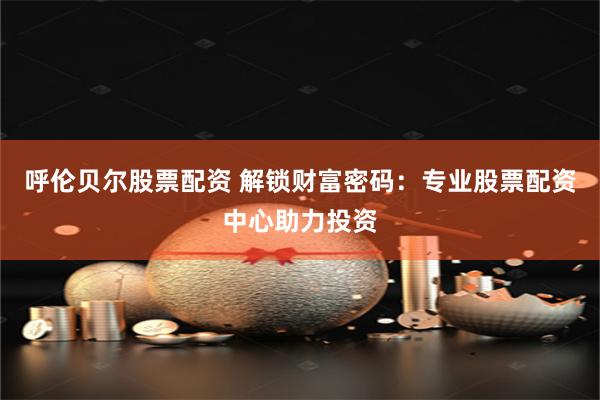呼伦贝尔股票配资 解锁财富密码：专业股票配资中心助力投资