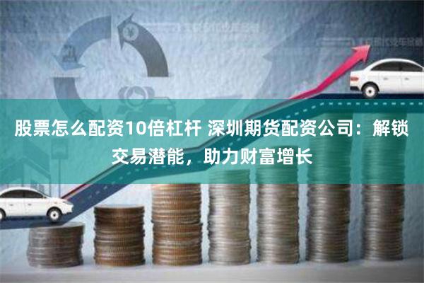 股票怎么配资10倍杠杆 深圳期货配资公司：解锁交易潜能，助力财富增长
