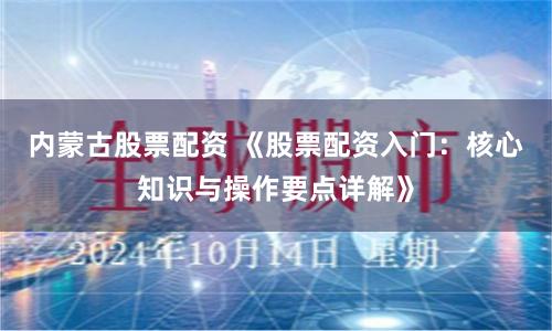内蒙古股票配资 《股票配资入门:核心知识与操作要点详解》