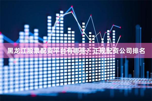 黑龙江股票配资平台有哪些？正规配资公司排名