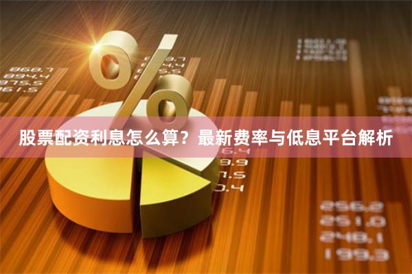 股票配资利息怎么算？最新费率与低息平台解析