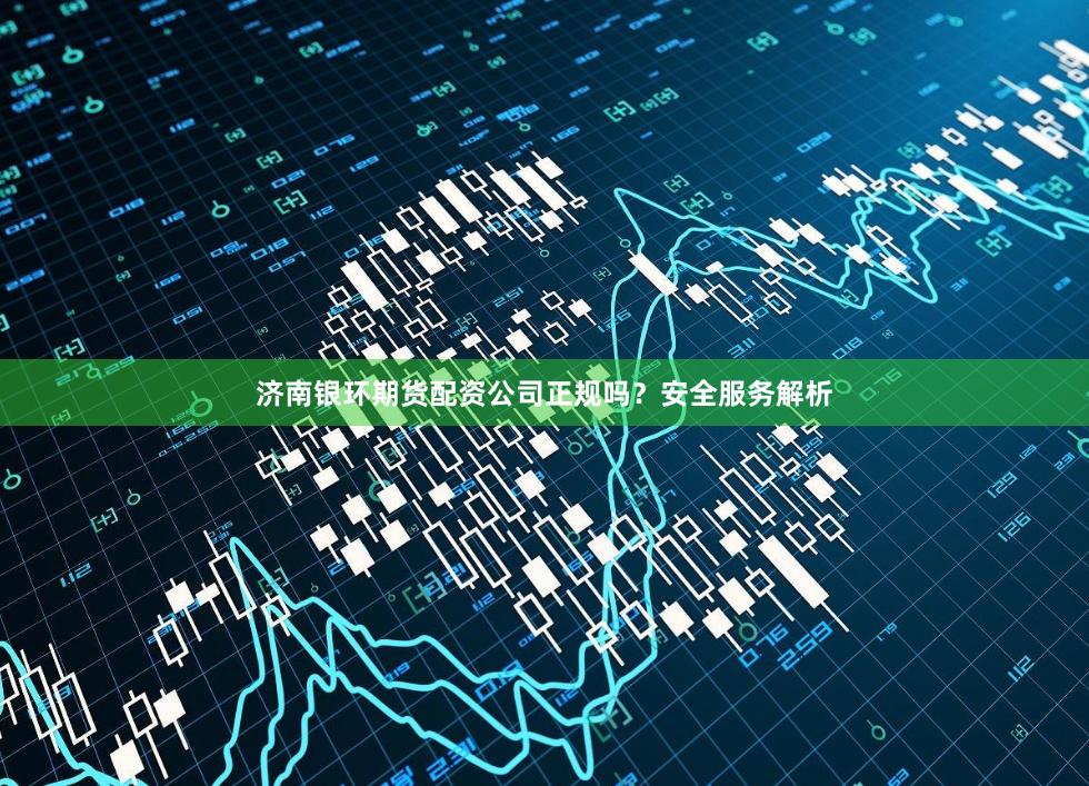 济南银环期货配资公司正规吗？安全服务解析