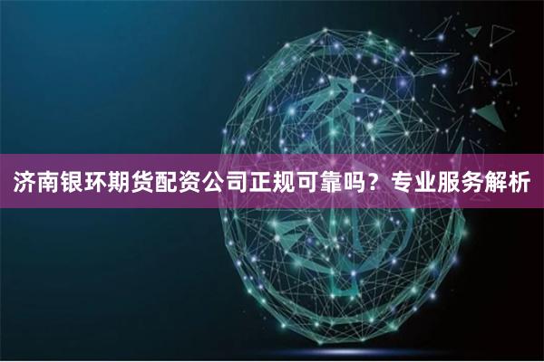 济南银环期货配资公司正规可靠吗？专业服务解析